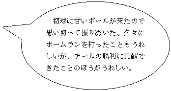 円形吹き出し: 初球に甘いボールが来たので思い切って振りぬいた。久々にホームランを打ったこともうれしいが、チームの勝利に貢献できたことのほうがうれしい。

